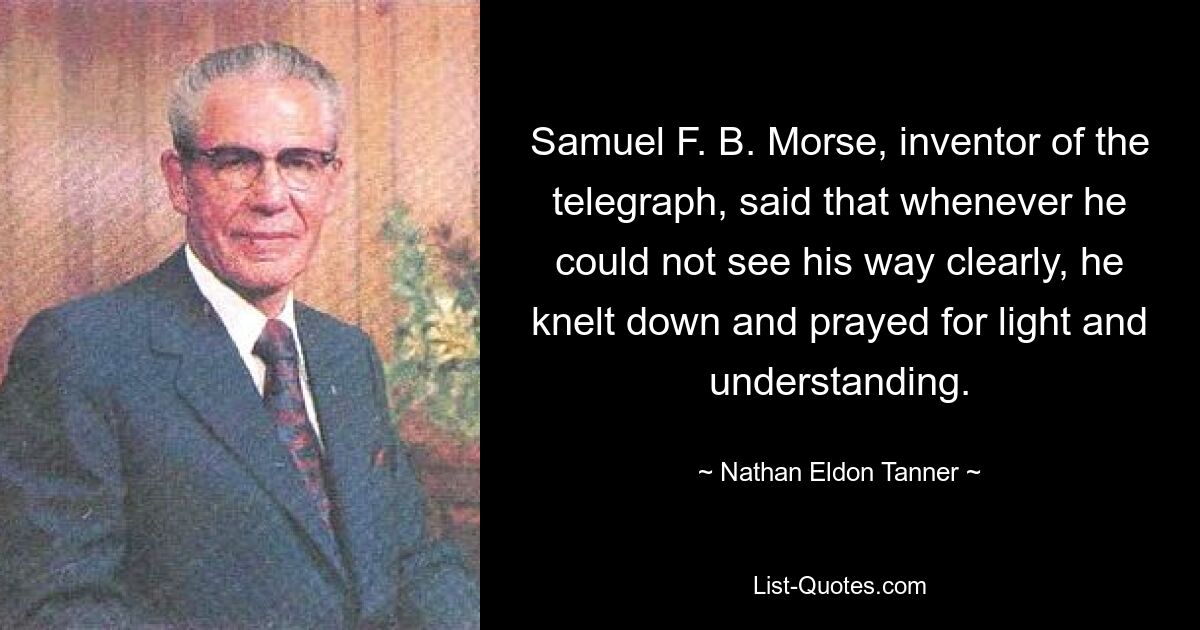 Samuel F. B. Morse, inventor of the telegraph, said that whenever he could not see his way clearly, he knelt down and prayed for light and understanding. — © Nathan Eldon Tanner