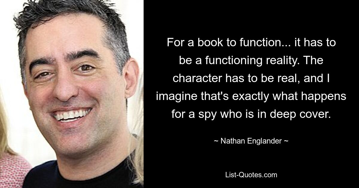 For a book to function... it has to be a functioning reality. The character has to be real, and I imagine that's exactly what happens for a spy who is in deep cover. — © Nathan Englander