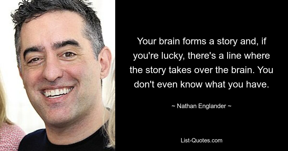 Your brain forms a story and, if you're lucky, there's a line where the story takes over the brain. You don't even know what you have. — © Nathan Englander