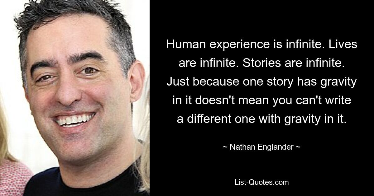 Human experience is infinite. Lives are infinite. Stories are infinite. Just because one story has gravity in it doesn't mean you can't write a different one with gravity in it. — © Nathan Englander