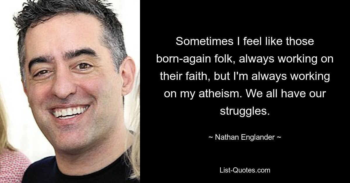 Sometimes I feel like those born-again folk, always working on their faith, but I'm always working on my atheism. We all have our struggles. — © Nathan Englander