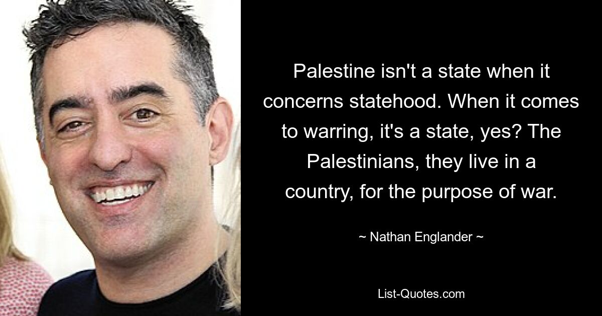 Palestine isn't a state when it concerns statehood. When it comes to warring, it's a state, yes? The Palestinians, they live in a country, for the purpose of war. — © Nathan Englander