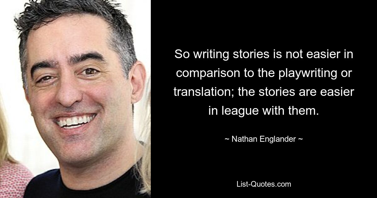 So writing stories is not easier in comparison to the playwriting or translation; the stories are easier in league with them. — © Nathan Englander