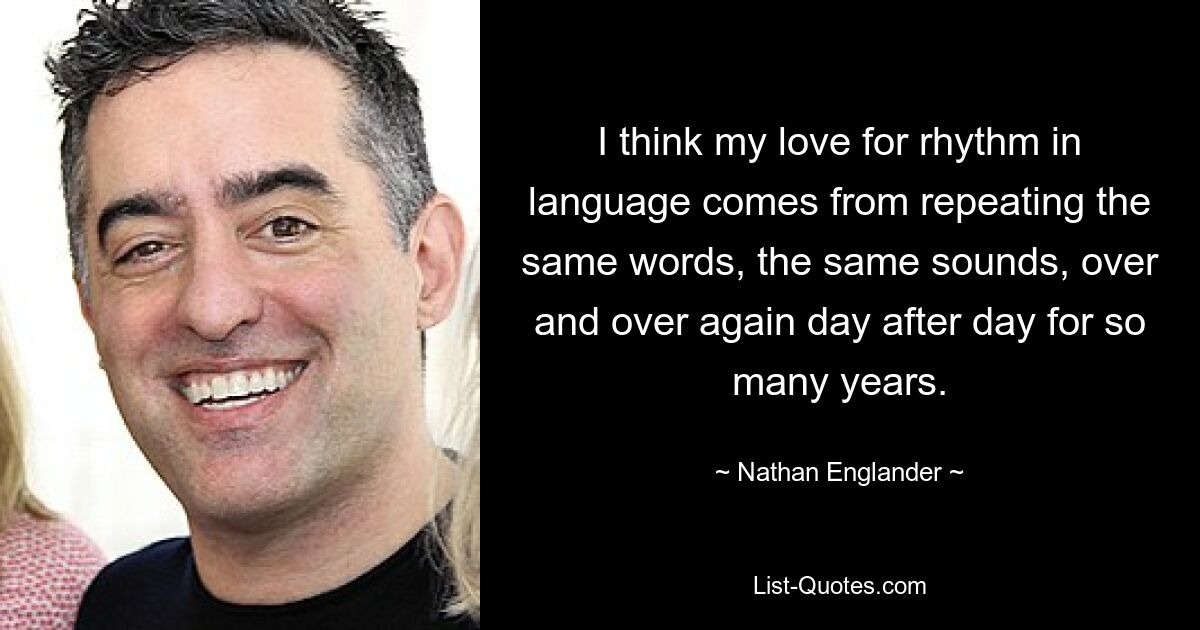 I think my love for rhythm in language comes from repeating the same words, the same sounds, over and over again day after day for so many years. — © Nathan Englander