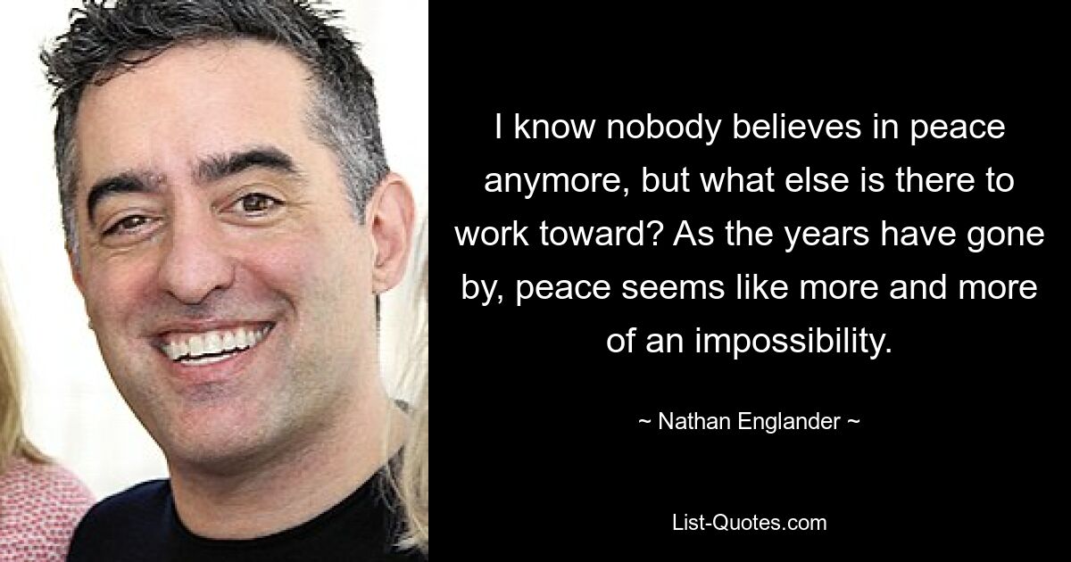 I know nobody believes in peace anymore, but what else is there to work toward? As the years have gone by, peace seems like more and more of an impossibility. — © Nathan Englander