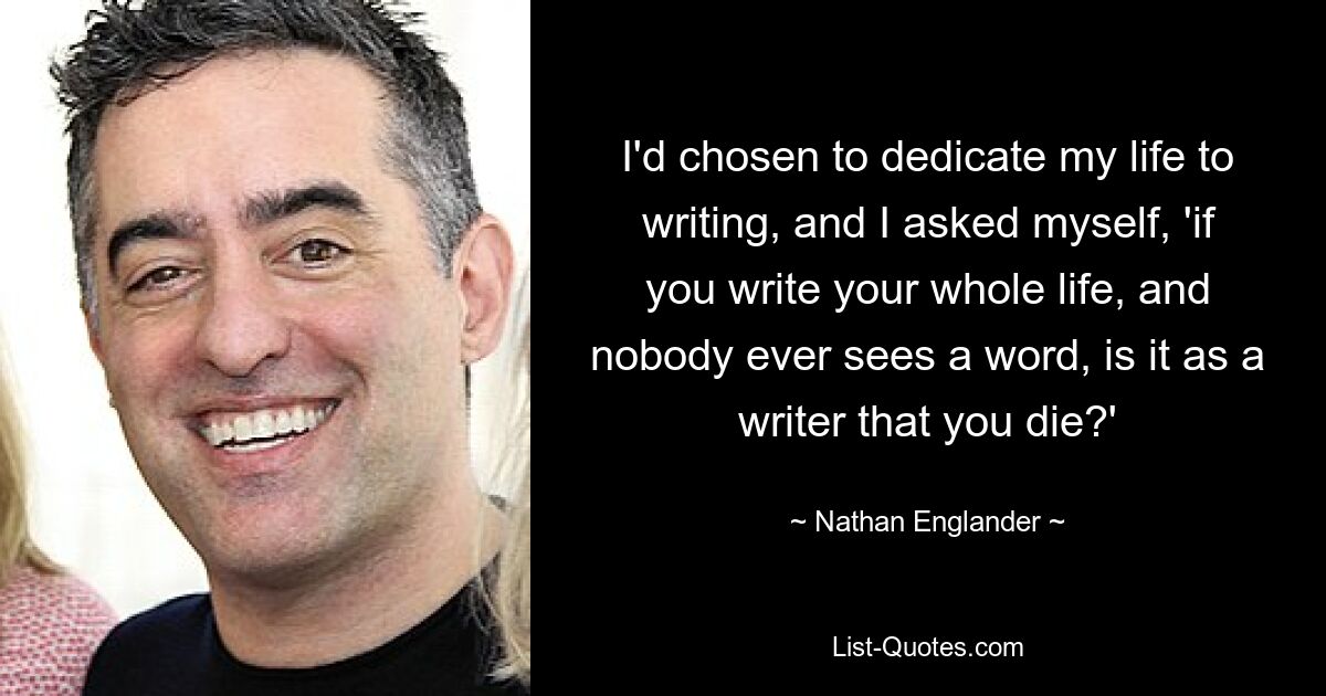 I'd chosen to dedicate my life to writing, and I asked myself, 'if you write your whole life, and nobody ever sees a word, is it as a writer that you die?' — © Nathan Englander