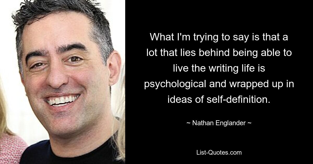 What I'm trying to say is that a lot that lies behind being able to live the writing life is psychological and wrapped up in ideas of self-definition. — © Nathan Englander