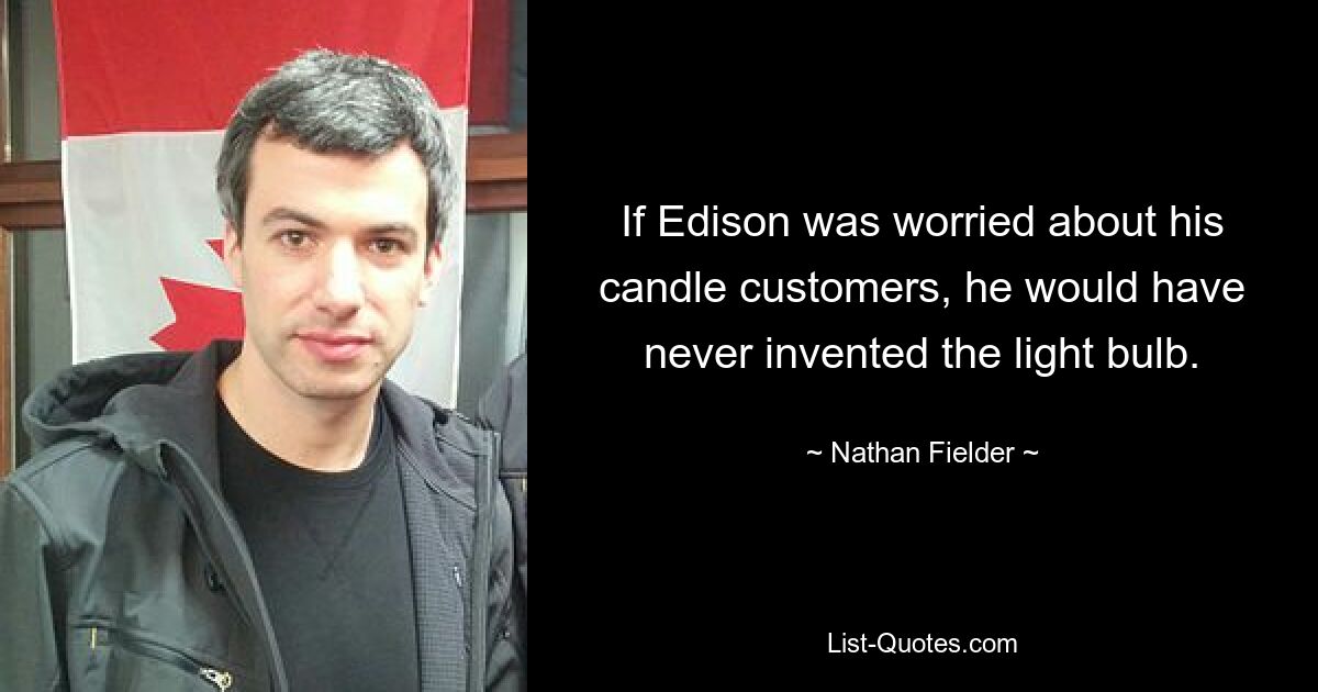 If Edison was worried about his candle customers, he would have never invented the light bulb. — © Nathan Fielder