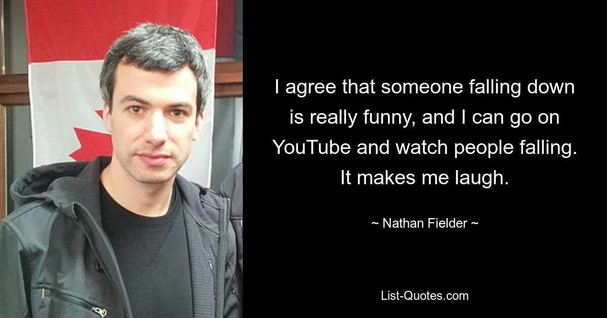 I agree that someone falling down is really funny, and I can go on YouTube and watch people falling. It makes me laugh. — © Nathan Fielder