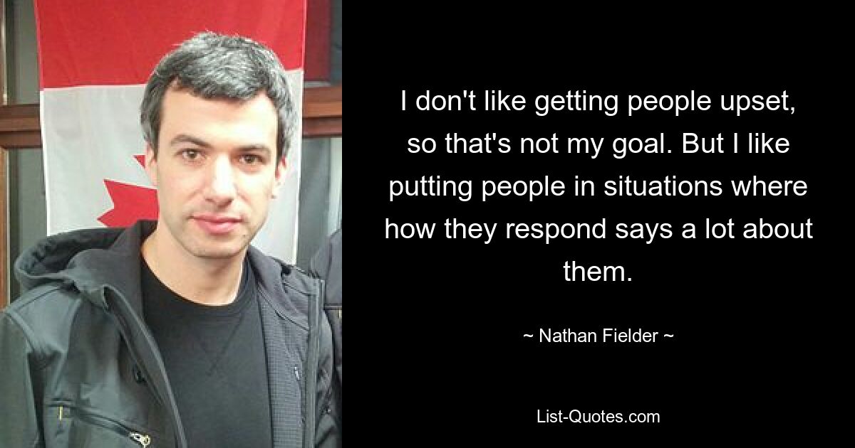 I don't like getting people upset, so that's not my goal. But I like putting people in situations where how they respond says a lot about them. — © Nathan Fielder