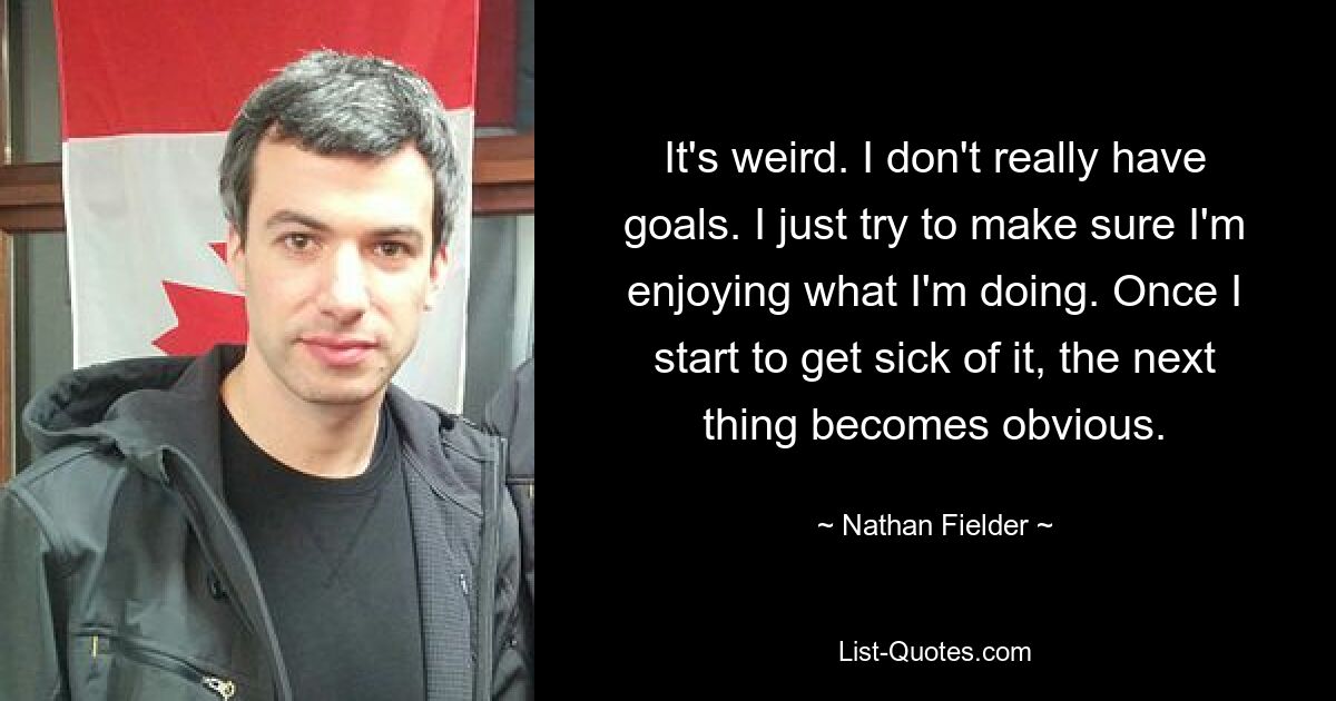 It's weird. I don't really have goals. I just try to make sure I'm enjoying what I'm doing. Once I start to get sick of it, the next thing becomes obvious. — © Nathan Fielder