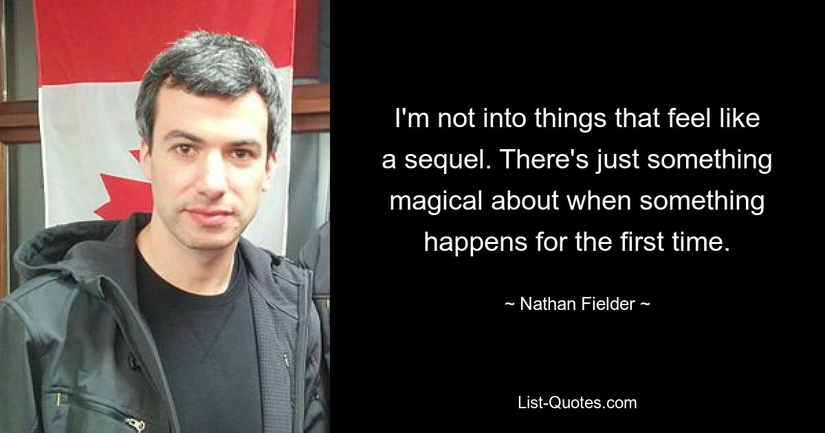 I'm not into things that feel like a sequel. There's just something magical about when something happens for the first time. — © Nathan Fielder