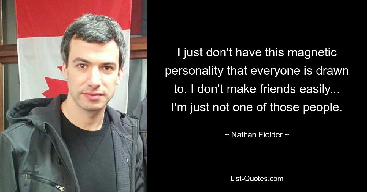 I just don't have this magnetic personality that everyone is drawn to. I don't make friends easily... I'm just not one of those people. — © Nathan Fielder