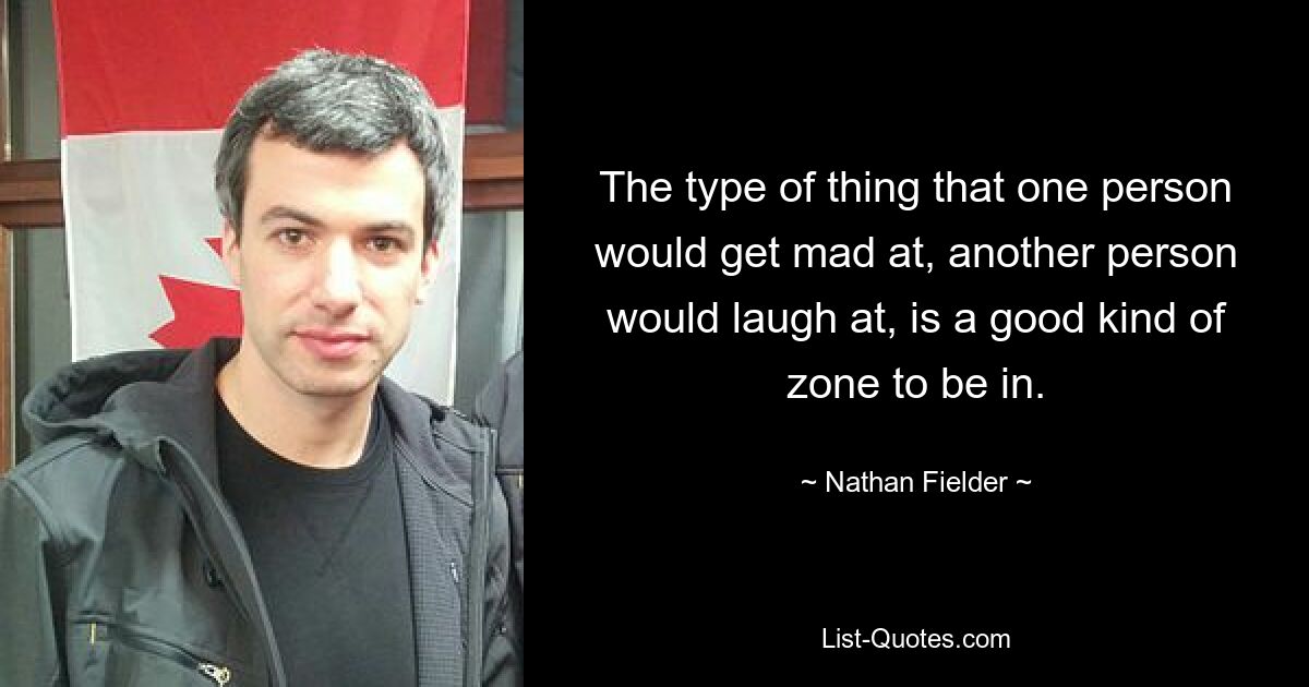 The type of thing that one person would get mad at, another person would laugh at, is a good kind of zone to be in. — © Nathan Fielder