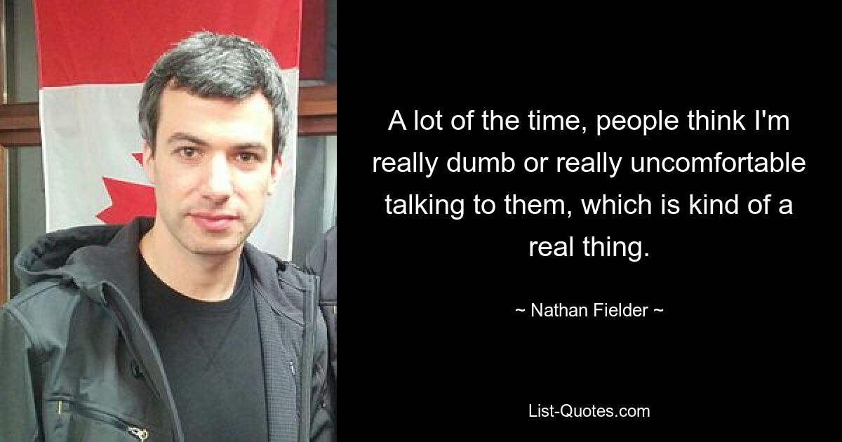 A lot of the time, people think I'm really dumb or really uncomfortable talking to them, which is kind of a real thing. — © Nathan Fielder