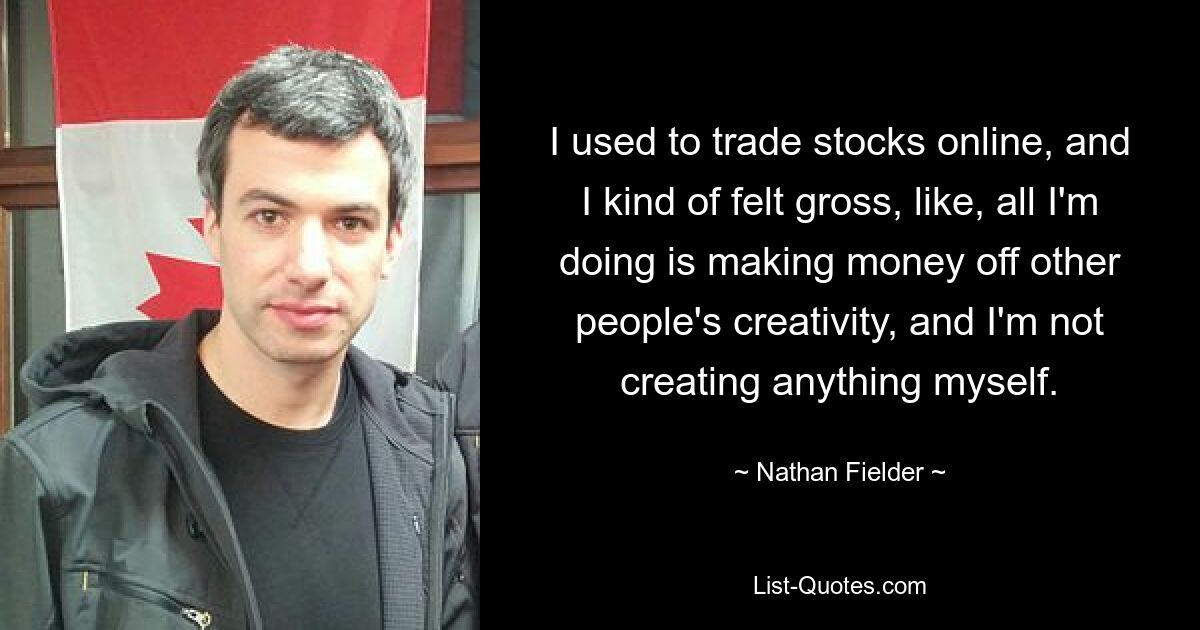 I used to trade stocks online, and I kind of felt gross, like, all I'm doing is making money off other people's creativity, and I'm not creating anything myself. — © Nathan Fielder