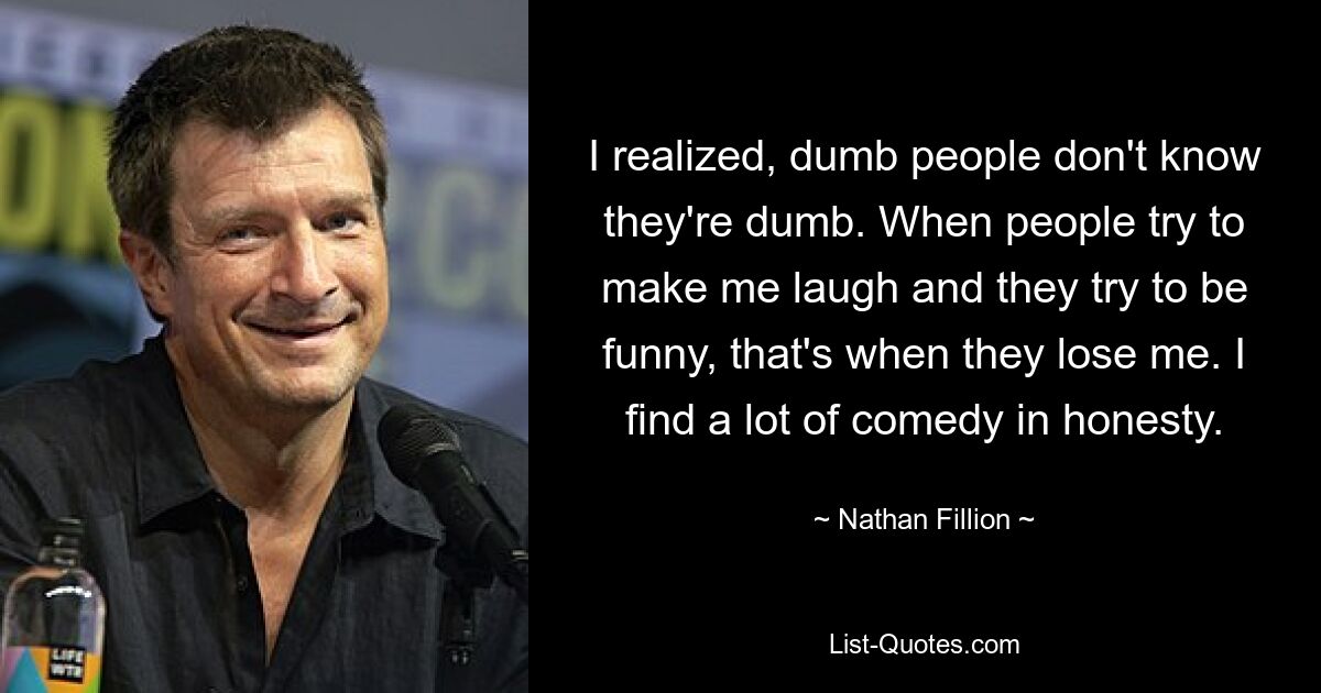 I realized, dumb people don't know they're dumb. When people try to make me laugh and they try to be funny, that's when they lose me. I find a lot of comedy in honesty. — © Nathan Fillion