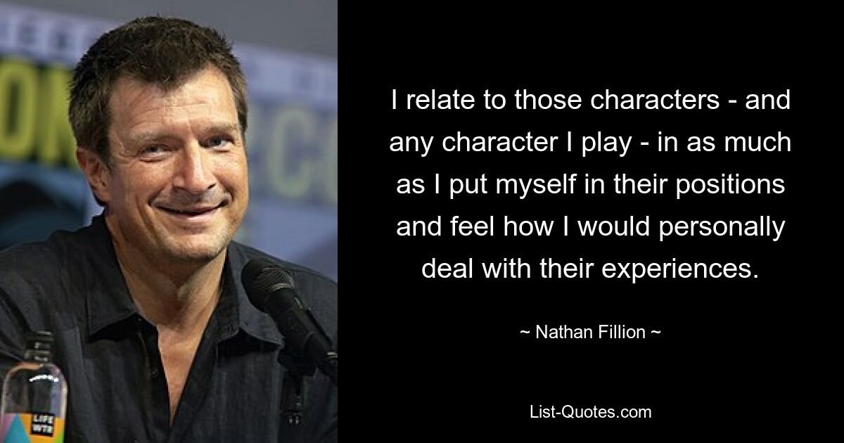 I relate to those characters - and any character I play - in as much as I put myself in their positions and feel how I would personally deal with their experiences. — © Nathan Fillion