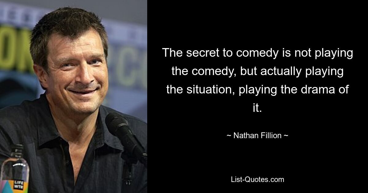 The secret to comedy is not playing the comedy, but actually playing the situation, playing the drama of it. — © Nathan Fillion