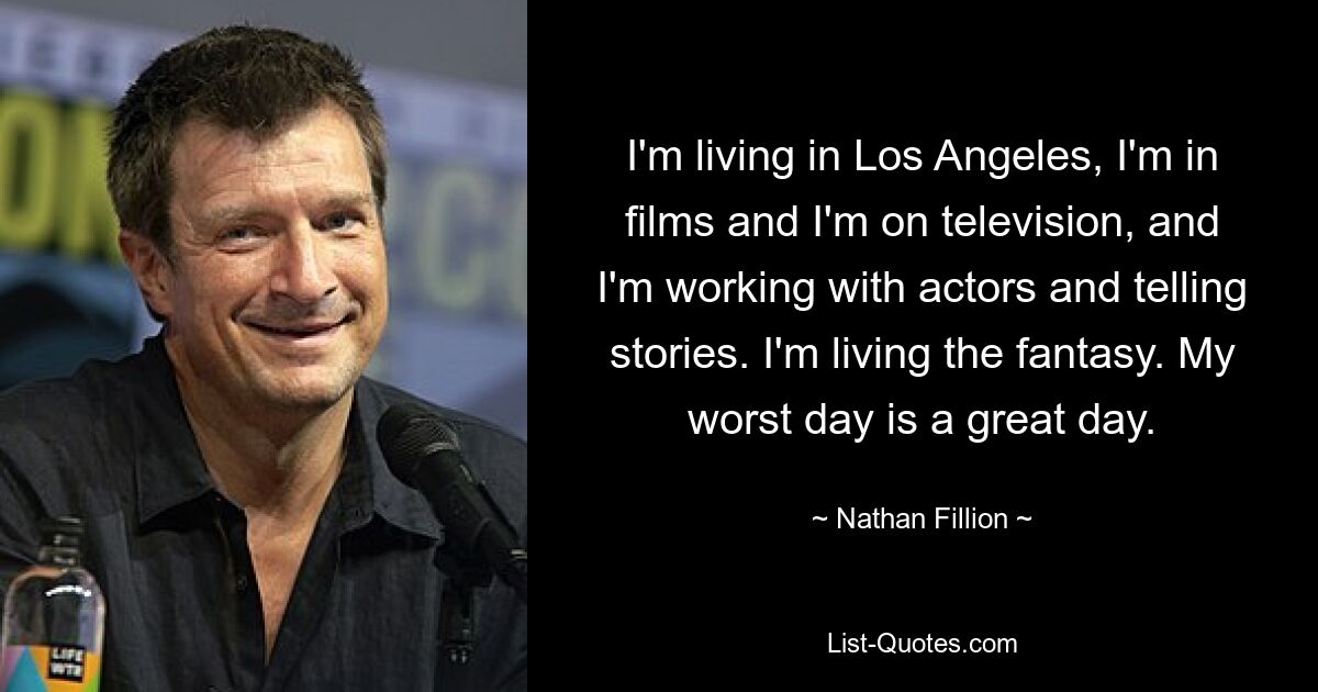 I'm living in Los Angeles, I'm in films and I'm on television, and I'm working with actors and telling stories. I'm living the fantasy. My worst day is a great day. — © Nathan Fillion