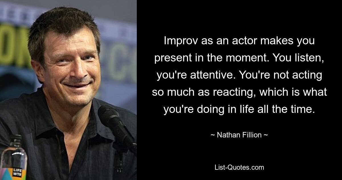 Improv as an actor makes you present in the moment. You listen, you're attentive. You're not acting so much as reacting, which is what you're doing in life all the time. — © Nathan Fillion