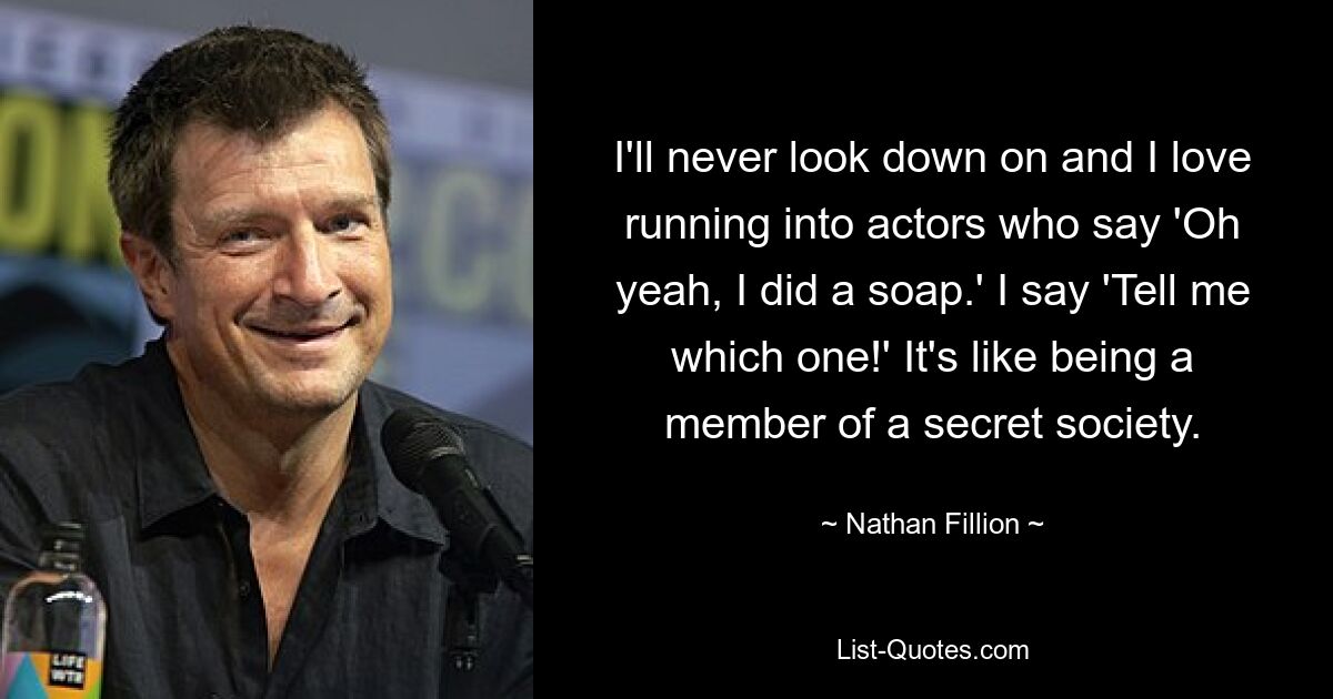 I'll never look down on and I love running into actors who say 'Oh yeah, I did a soap.' I say 'Tell me which one!' It's like being a member of a secret society. — © Nathan Fillion