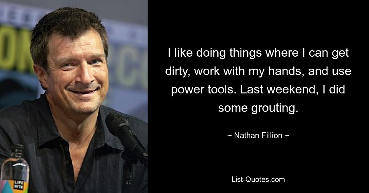 I like doing things where I can get dirty, work with my hands, and use power tools. Last weekend, I did some grouting. — © Nathan Fillion