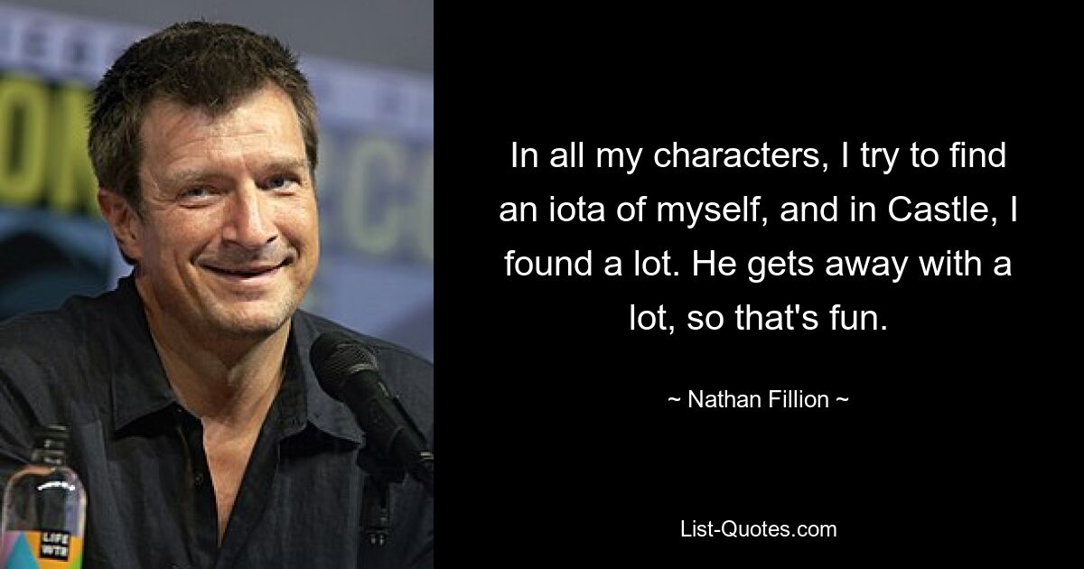 In all my characters, I try to find an iota of myself, and in Castle, I found a lot. He gets away with a lot, so that's fun. — © Nathan Fillion