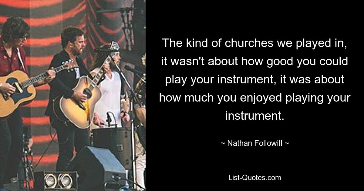 The kind of churches we played in, it wasn't about how good you could play your instrument, it was about how much you enjoyed playing your instrument. — © Nathan Followill