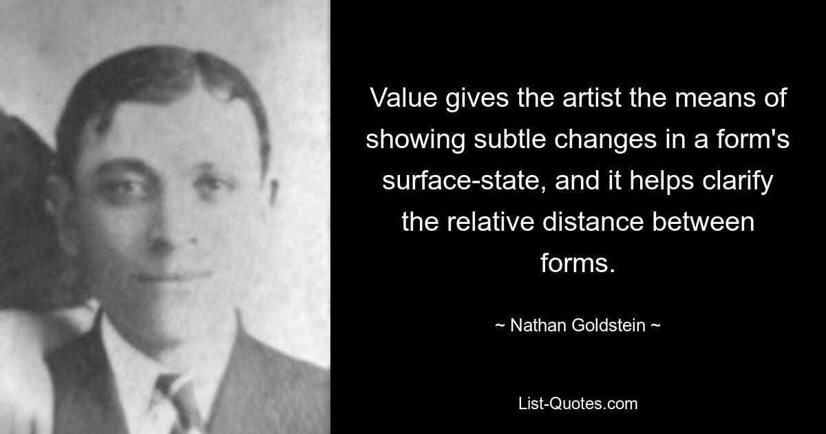 Value gives the artist the means of showing subtle changes in a form's surface-state, and it helps clarify the relative distance between forms. — © Nathan Goldstein