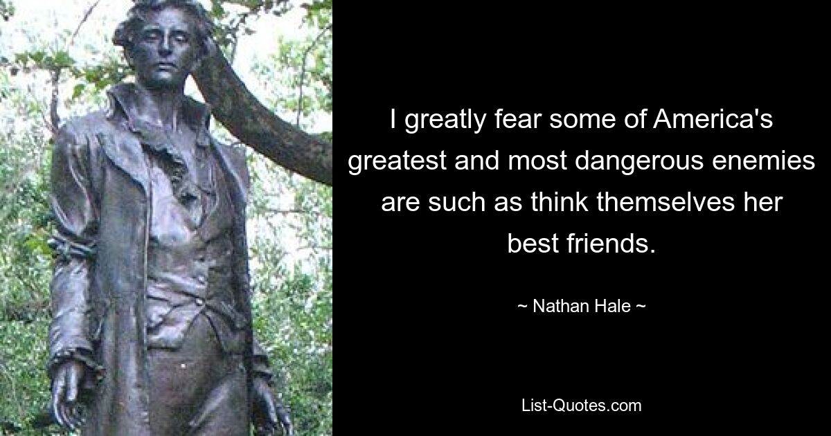 I greatly fear some of America's greatest and most dangerous enemies are such as think themselves her best friends. — © Nathan Hale