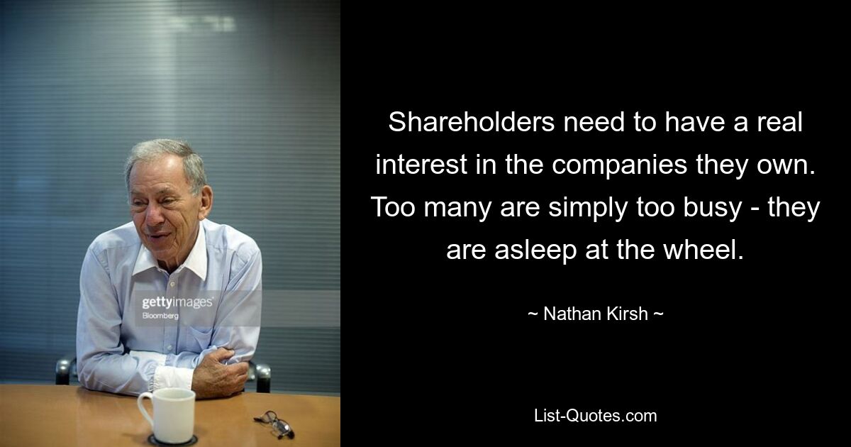 Shareholders need to have a real interest in the companies they own. Too many are simply too busy - they are asleep at the wheel. — © Nathan Kirsh