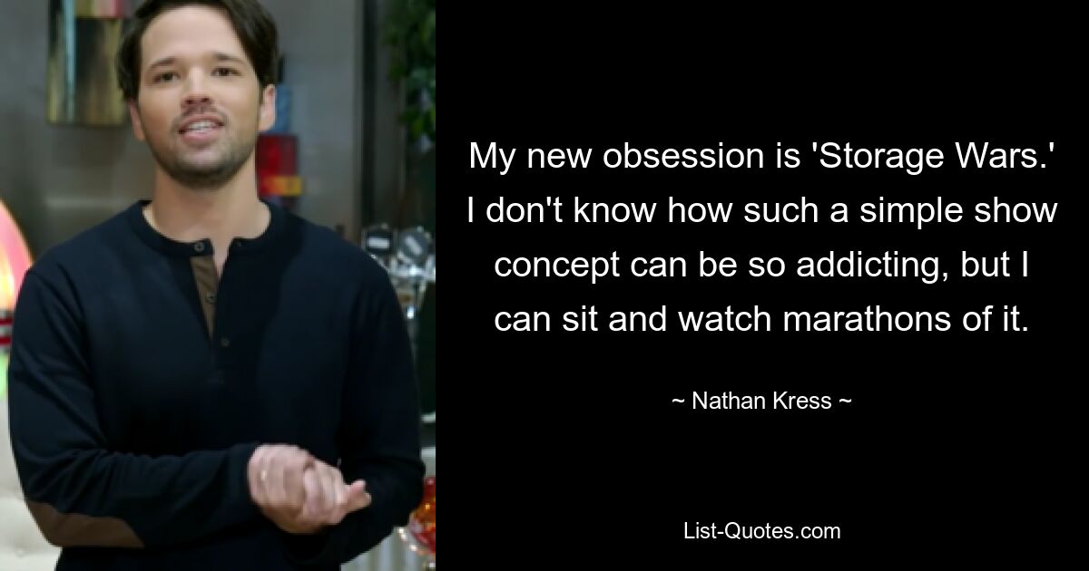 My new obsession is 'Storage Wars.' I don't know how such a simple show concept can be so addicting, but I can sit and watch marathons of it. — © Nathan Kress