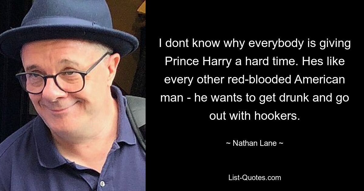 I dont know why everybody is giving Prince Harry a hard time. Hes like every other red-blooded American man - he wants to get drunk and go out with hookers. — © Nathan Lane