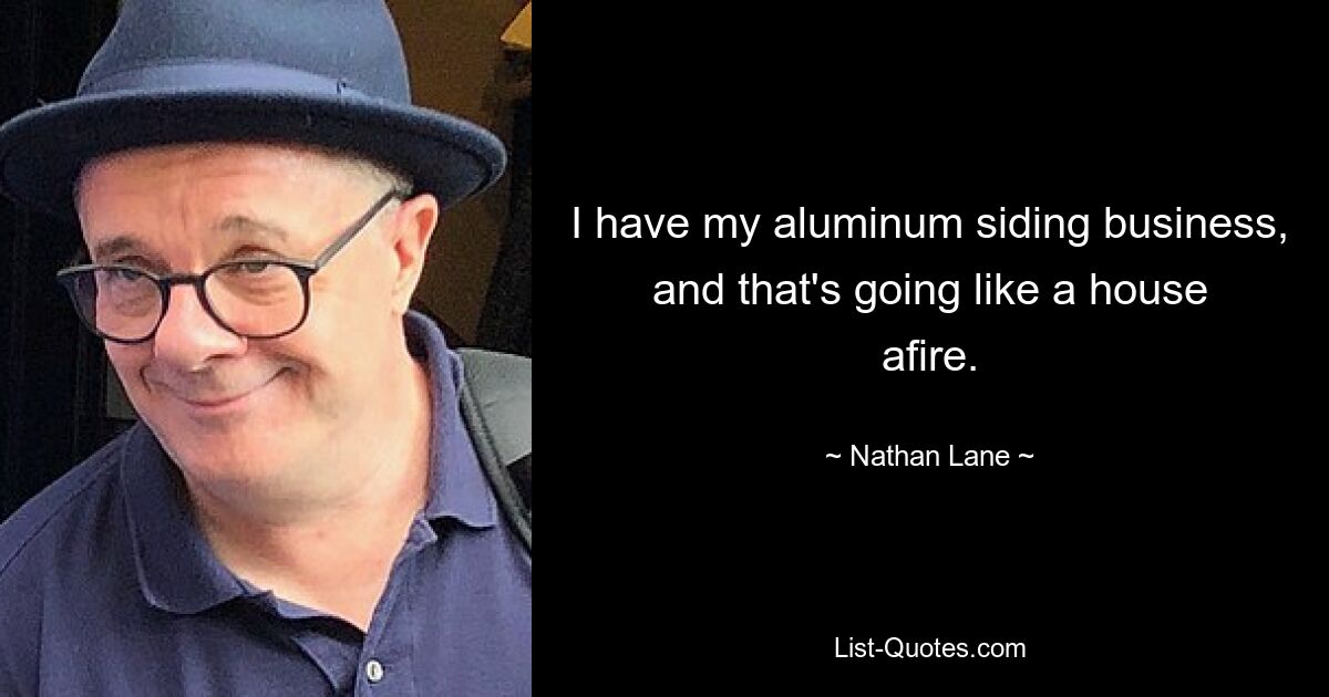 I have my aluminum siding business, and that's going like a house afire. — © Nathan Lane