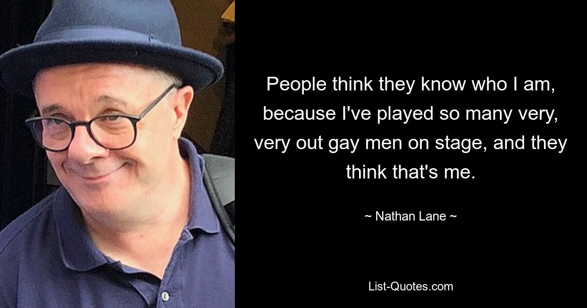 People think they know who I am, because I've played so many very, very out gay men on stage, and they think that's me. — © Nathan Lane