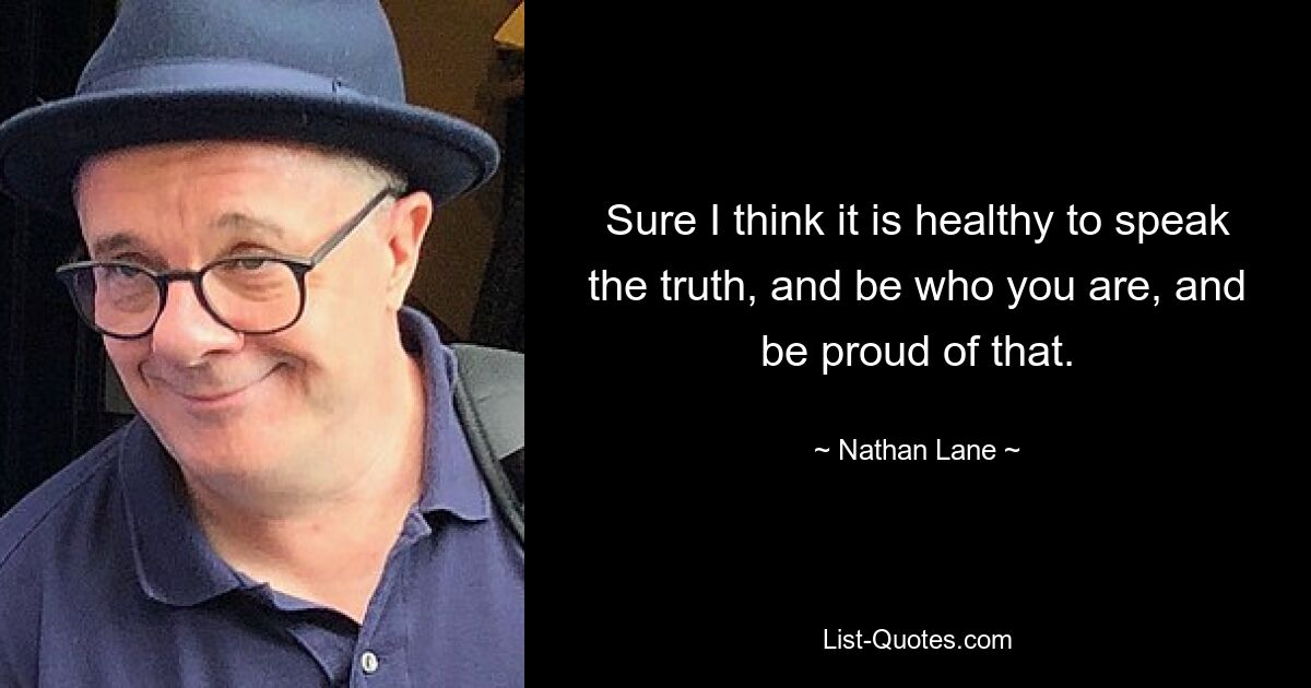 Sure I think it is healthy to speak the truth, and be who you are, and be proud of that. — © Nathan Lane