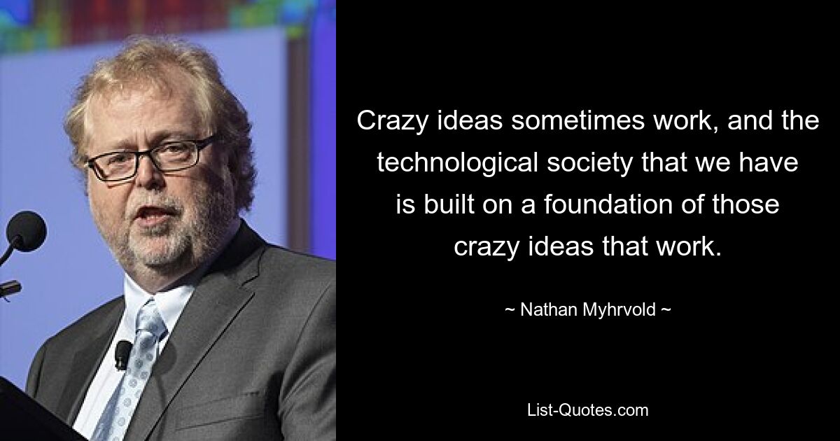 Crazy ideas sometimes work, and the technological society that we have is built on a foundation of those crazy ideas that work. — © Nathan Myhrvold