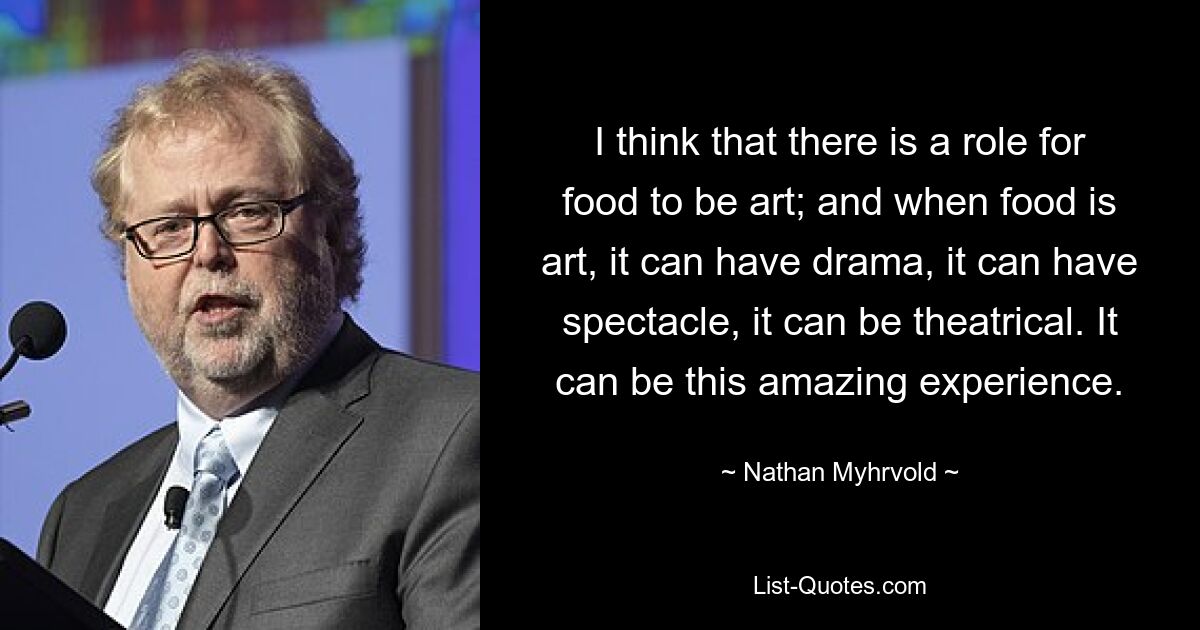 I think that there is a role for food to be art; and when food is art, it can have drama, it can have spectacle, it can be theatrical. It can be this amazing experience. — © Nathan Myhrvold