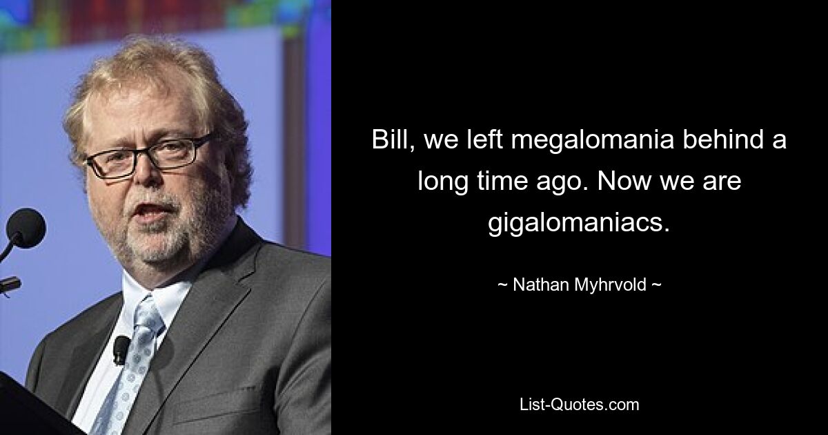 Bill, we left megalomania behind a long time ago. Now we are gigalomaniacs. — © Nathan Myhrvold