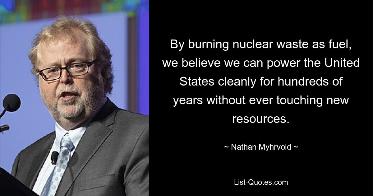 By burning nuclear waste as fuel, we believe we can power the United States cleanly for hundreds of years without ever touching new resources. — © Nathan Myhrvold