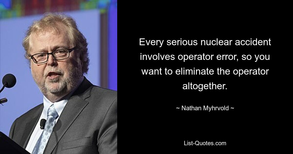 Every serious nuclear accident involves operator error, so you want to eliminate the operator altogether. — © Nathan Myhrvold