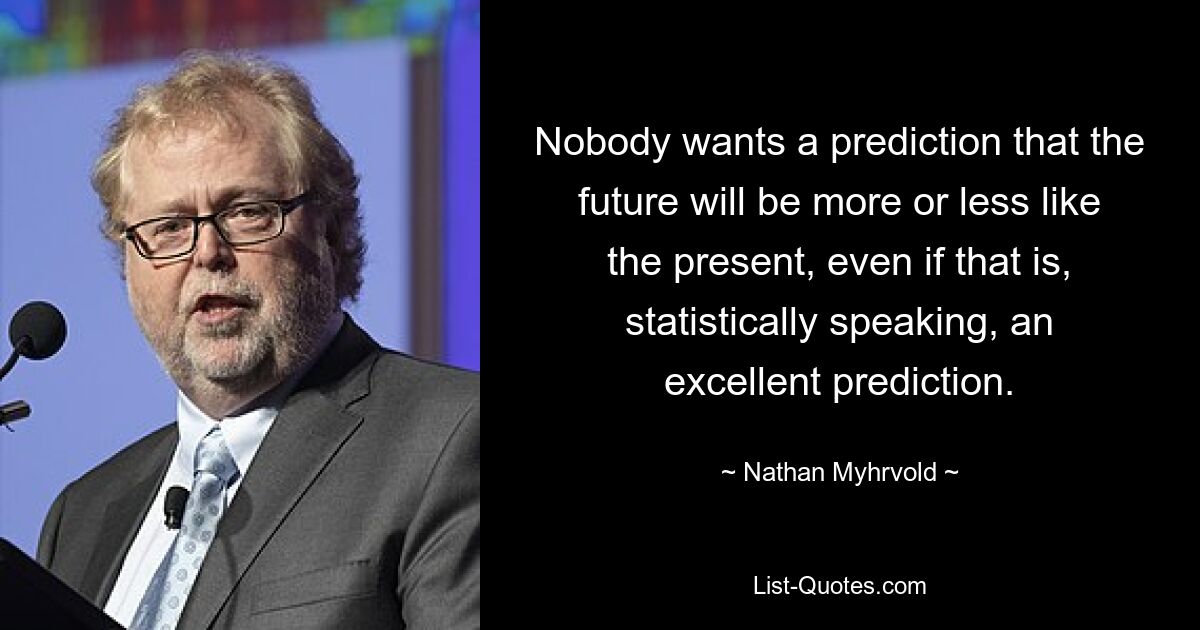 Nobody wants a prediction that the future will be more or less like the present, even if that is, statistically speaking, an excellent prediction. — © Nathan Myhrvold