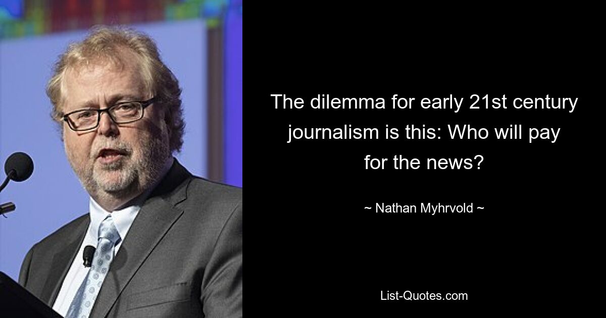 The dilemma for early 21st century journalism is this: Who will pay for the news? — © Nathan Myhrvold