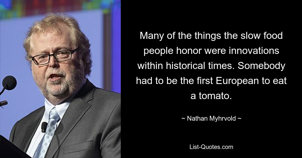 Many of the things the slow food people honor were innovations within historical times. Somebody had to be the first European to eat a tomato. — © Nathan Myhrvold