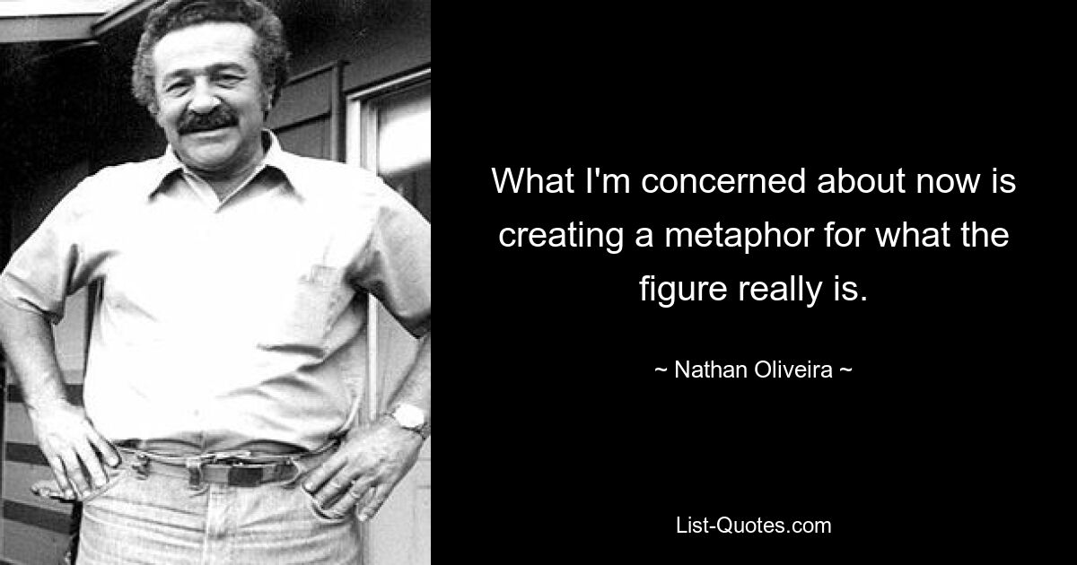 What I'm concerned about now is creating a metaphor for what the figure really is. — © Nathan Oliveira