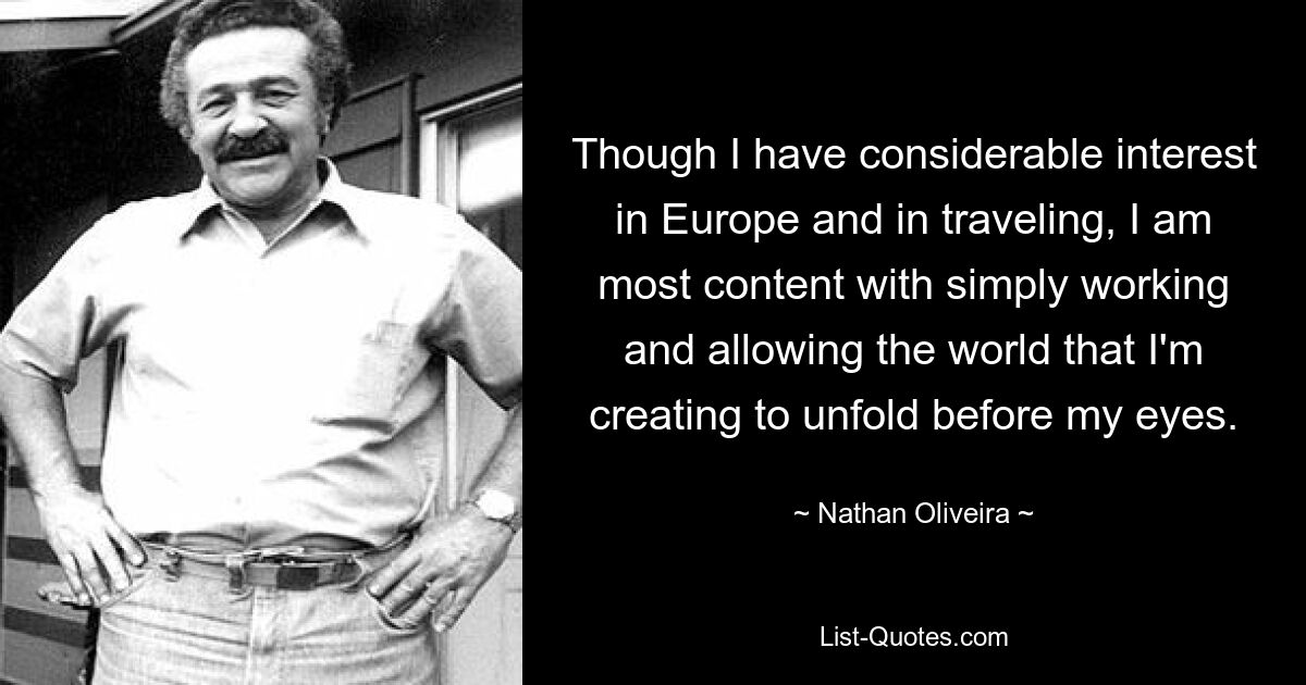 Though I have considerable interest in Europe and in traveling, I am most content with simply working and allowing the world that I'm creating to unfold before my eyes. — © Nathan Oliveira