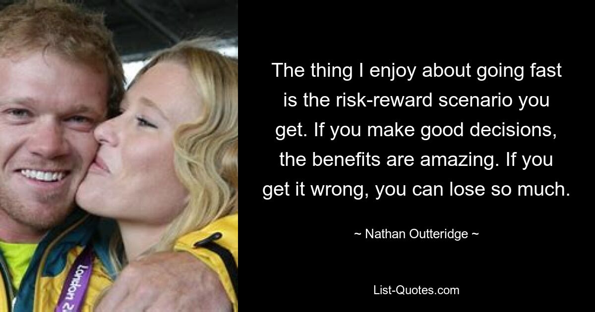 The thing I enjoy about going fast is the risk-reward scenario you get. If you make good decisions, the benefits are amazing. If you get it wrong, you can lose so much. — © Nathan Outteridge