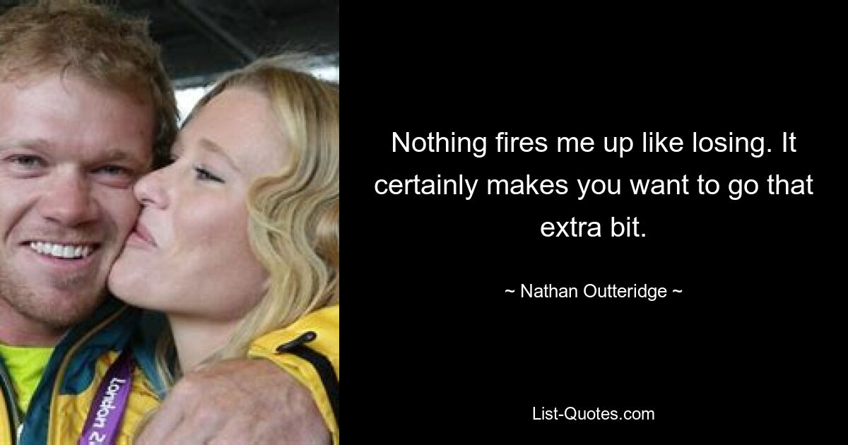 Nothing fires me up like losing. It certainly makes you want to go that extra bit. — © Nathan Outteridge