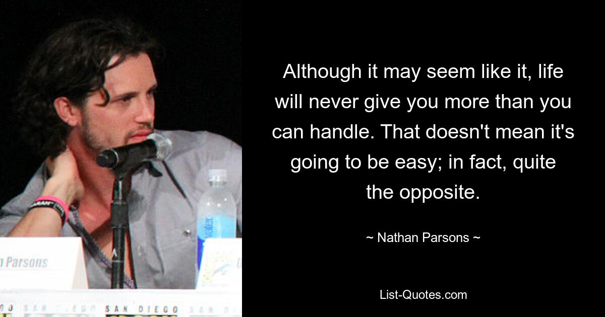 Although it may seem like it, life will never give you more than you can handle. That doesn't mean it's going to be easy; in fact, quite the opposite. — © Nathan Parsons